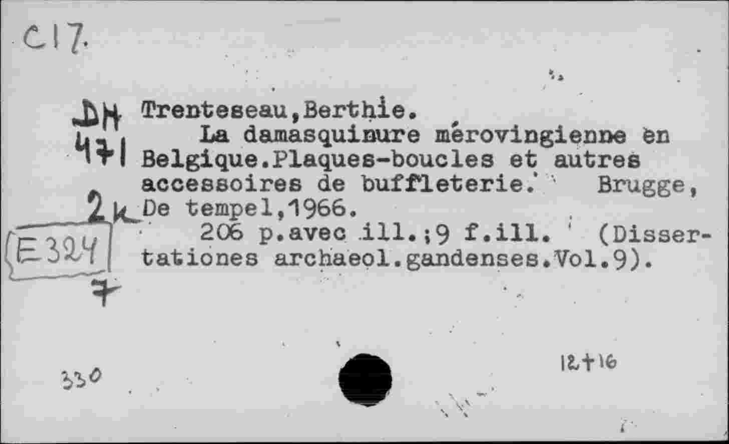 ﻿Trentевeau,Berthie.
h- I La damasquinure mérovingienne en ’ТІ Belgique.Plaques-boucles et autres accessoires de buffleterie.' '• Brugge, ZkJ3e tempe 1,1966.
Ге qaU I 206 p.avec ,ill.;9 f.ill. ' (Disser-Ifc-jX/l і tationes archaeol.gandenses.Vol.9)«

